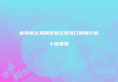 衡阳市左耳畸形矫正医院口碑排行前十佳推荐