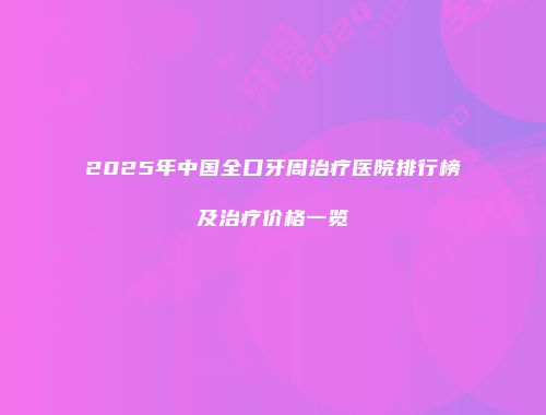 2025年中国全口牙周治疗医院排行榜及治疗价格一览