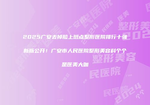 2025广安去掉脸上斑点整形医院排行十强新版公开！广安市人民医院整形美容科个个是医美大咖