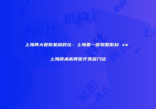 上海两大整形机构对比：上海第一医院整形科 vs 上海颜术高得医疗美容门诊