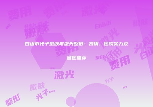 白山市光子嫩肤与激光整形：费用、医院实力及名医推荐