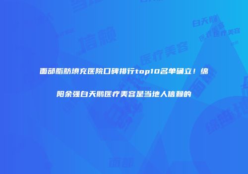 面部脂肪填充医院口碑排行top10名单确立！绵阳余强白天鹅医疗美容是当地人信赖的