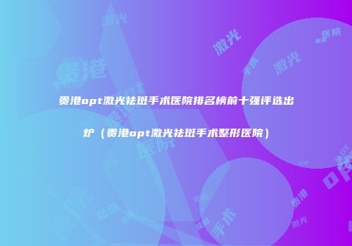 贵港opt激光祛斑手术医院排名榜前十强评选出炉（贵港opt激光祛斑手术整形医院）