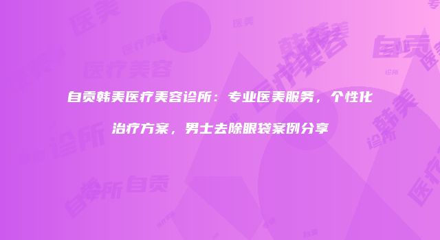 自贡韩美医疗美容诊所：专业医美服务，个性化治疗方案，男士去除眼袋案例分享