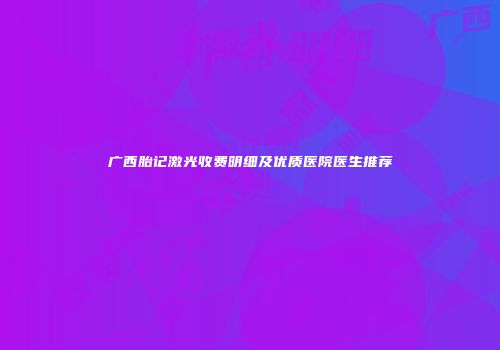 广西胎记激光收费明细及优质医院医生推荐