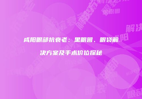 咸阳眼部抗衰老：黑眼圈、眼袋解决方案及手术价位探秘