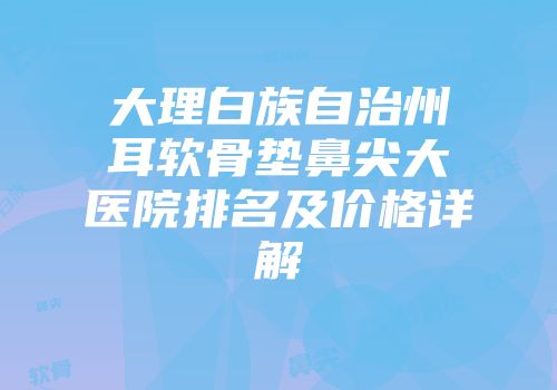 大理白族自治州耳软骨垫鼻尖大医院排名及价格详解