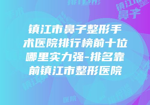 镇江市鼻子整形手术医院排行榜前十位哪里实力强-排名靠前镇江市整形医院