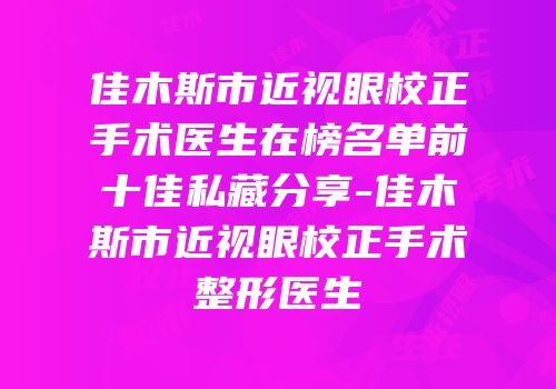 佳木斯市近视眼校正手术医生在榜名单前十佳私藏分享-佳木斯市近视眼校正手术整形医生