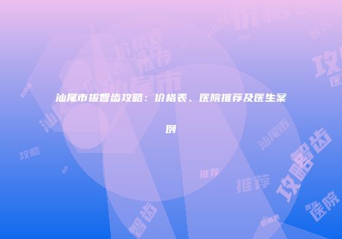 汕尾市拔智齿攻略：价格表、医院推荐及医生案例