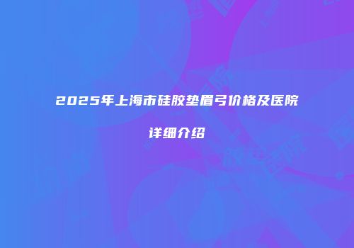 2025年上海市硅胶垫眉弓价格及医院详细介绍