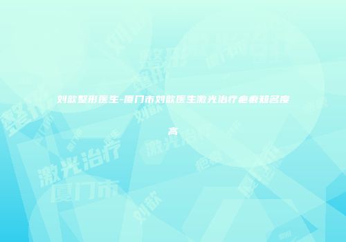 刘歆整形医生-厦门市刘歆医生激光治疗疤痕知名度高