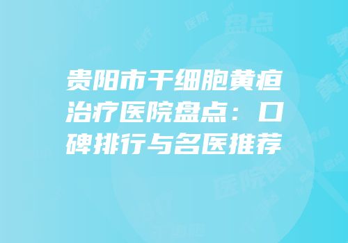贵阳市干细胞黄疸治疗医院盘点：口碑排行与名医推荐