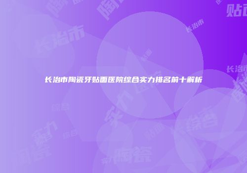 长治市陶瓷牙贴面医院综合实力排名前十解析