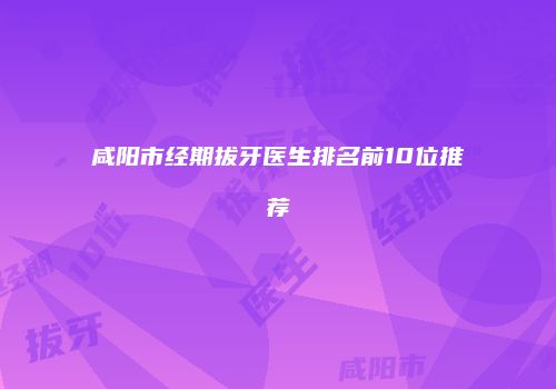 咸阳市经期拔牙医生排名前10位推荐
