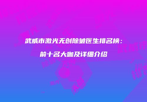 武威市激光无创除皱医生排名榜：前十名大咖及详细介绍
