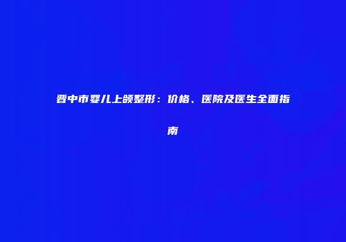 晋中市婴儿上颌整形：价格、医院及医生全面指南