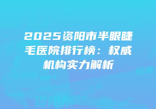 2025资阳市半眼睫毛医院排行榜：权威机构实力解析