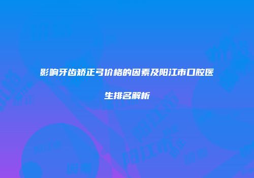 影响牙齿矫正弓价格的因素及阳江市口腔医生排名解析