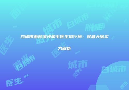 白城市面部激光脱毛医生排行榜：权威大咖实力解析