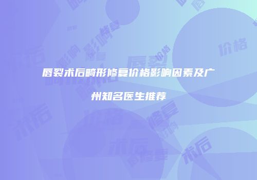 唇裂术后畸形修复价格影响因素及广州知名医生推荐