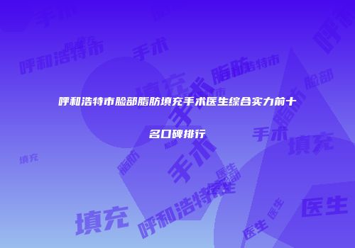 呼和浩特市脸部脂肪填充手术医生综合实力前十名口碑排行
