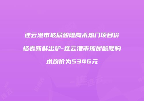 连云港市玻尿酸隆胸术热门项目价格表新鲜出炉-连云港市玻尿酸隆胸术均价为5346元