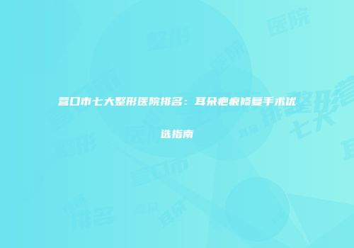 营口市七大整形医院排名：耳朵疤痕修复手术优选指南
