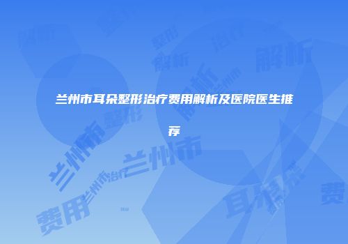 兰州市耳朵整形治疗费用解析及医院医生推荐