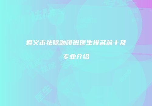 遵义市祛除咖啡斑医生排名前十及专业介绍