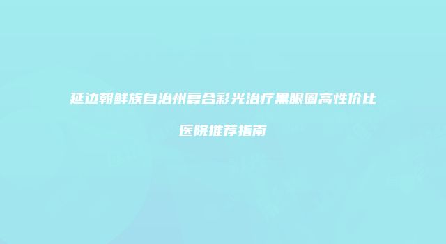 延边朝鲜族自治州复合彩光治疗黑眼圈高性价比医院推荐指南