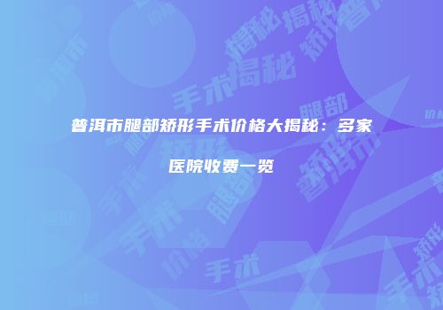 普洱市腿部矫形手术价格大揭秘：多家医院收费一览