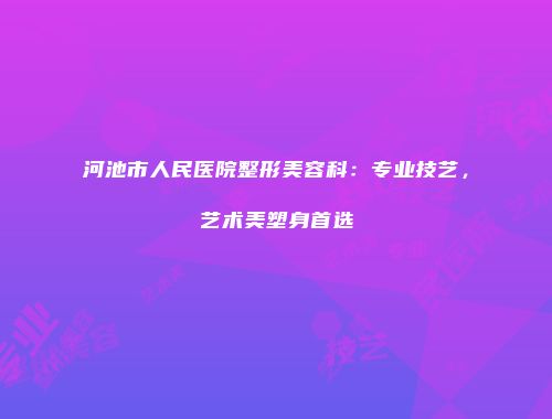 河池市人民医院整形美容科：专业技艺，艺术美塑身首选
