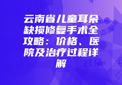 云南省儿童耳朵缺损修复手术全攻略：价格、医院及治疗过程详解