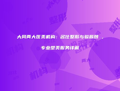 大同两大医美机构：名仕整形与骏辰颐媄，专业塑美服务详解