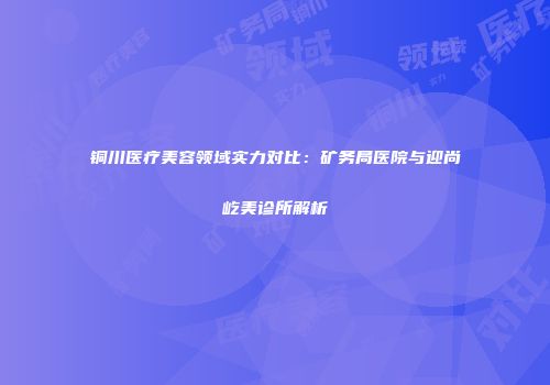 铜川医疗美容领域实力对比：矿务局医院与迎尚屹美诊所解析