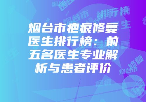 烟台市疤痕修复医生排行榜：前五名医生专业解析与患者评价