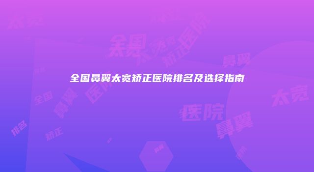 全国鼻翼太宽矫正医院排名及选择指南