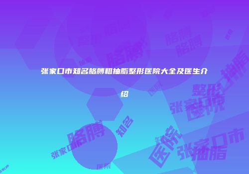 张家口市知名胳膊粗抽脂整形医院大全及医生介绍
