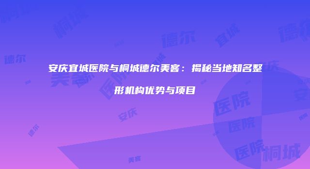 安庆宜城医院与桐城德尔美客：揭秘当地知名整形机构优势与项目