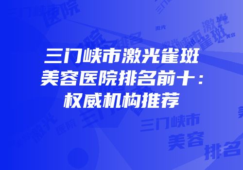 三门峡市激光雀斑美容医院排名前十：权威机构推荐