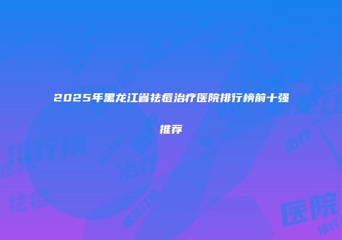 2025年黑龙江省祛痘治疗医院排行榜前十强推荐