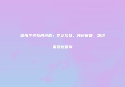 赣州华兴整形医院：专业团队，先进设备，塑造美丽新篇章