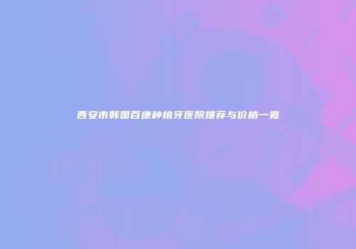 西安市韩国百康种植牙医院推荐与价格一览