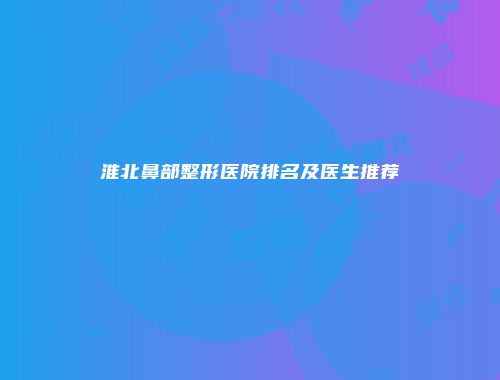 淮北鼻部整形医院排名及医生推荐