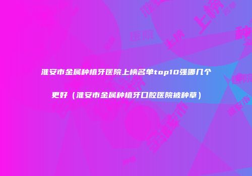 淮安市金属种植牙医院上榜名单top10强哪几个更好（淮安市金属种植牙口腔医院被种草）