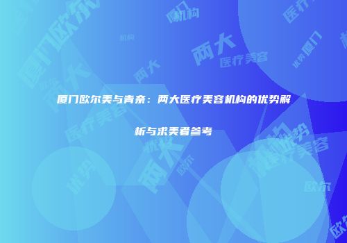 厦门欧尔美与青奈：两大医疗美容机构的优势解析与求美者参考