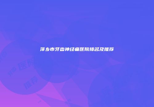 萍乡市牙齿神经痛医院排名及推荐