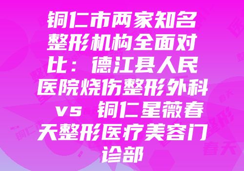 铜仁市两家知名整形机构全面对比：德江县人民医院烧伤整形外科 vs 铜仁星薇春天整形医疗美容门诊部