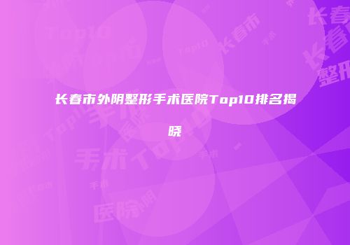 长春市外阴整形手术医院Top10排名揭晓